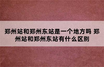 郑州站和郑州东站是一个地方吗 郑州站和郑州东站有什么区别